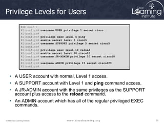 33
33
33
© 2009 Cisco Learning Institute.
Privilege Levels for Users
• A USER account with normal, Level 1 access.
• A SUPPORT account with Level 1 and ping command access.
• A JR-ADMIN account with the same privileges as the SUPPORT
account plus access to the reload command.
• An ADMIN account which has all of the regular privileged EXEC
commands.
R1# conf t
R1(config)# username USER privilege 1 secret cisco
R1(config)#
R1(config)# privilege exec level 5 ping
R1(config)# enable secret level 5 cisco5
R1(config)# username SUPPORT privilege 5 secret cisco5
R1(config)#
R1(config)# privilege exec level 10 reload
R1(config)# enable secret level 10 cisco10
R1(config)# username JR-ADMIN privilege 10 secret cisco10
R1(config)#
R1(config)# username ADMIN privilege 15 secret cisco123
R1(config)#
 