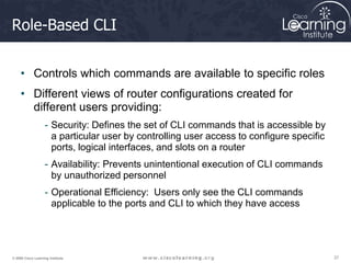 37
37
37
© 2009 Cisco Learning Institute.
Role-Based CLI
• Controls which commands are available to specific roles
• Different views of router configurations created for
different users providing:
- Security: Defines the set of CLI commands that is accessible by
a particular user by controlling user access to configure specific
ports, logical interfaces, and slots on a router
- Availability: Prevents unintentional execution of CLI commands
by unauthorized personnel
- Operational Efficiency: Users only see the CLI commands
applicable to the ports and CLI to which they have access
 