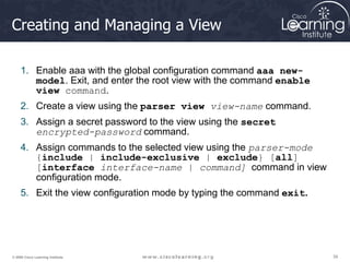 39
39
39
© 2009 Cisco Learning Institute.
Creating and Managing a View
1. Enable aaa with the global configuration command aaa new-
model. Exit, and enter the root view with the command enable
view command.
2. Create a view using the parser view view-name command.
3. Assign a secret password to the view using the secret
encrypted-password command.
4. Assign commands to the selected view using the parser-mode
{include | include-exclusive | exclude} [all]
[interface interface-name | command] command in view
configuration mode.
5. Exit the view configuration mode by typing the command exit.
 