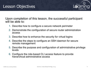 4
4
4
© 2009 Cisco Learning Institute.
Lesson Objectives
Upon completion of this lesson, the successful participant
will be able to:
1. Describe how to configure a secure network perimeter
2. Demonstrate the configuration of secure router administration
access
3. Describe how to enhance the security for virtual logins
4. Describe the steps to configure an SSH daemon for secure
remote management
5. Describe the purpose and configuration of administrative privilege
levels
6. Configure the role-based CLI access feature to provide
hierarchical administrative access
 