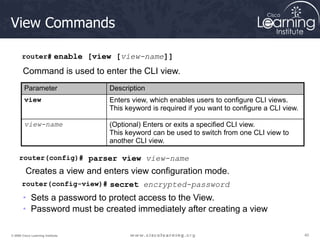 40
40
40
© 2009 Cisco Learning Institute.
View Commands
router# enable [view [view-name]]
Command is used to enter the CLI view.
Parameter Description
view Enters view, which enables users to configure CLI views.
This keyword is required if you want to configure a CLI view.
view-name (Optional) Enters or exits a specified CLI view.
This keyword can be used to switch from one CLI view to
another CLI view.
router(config)# parser view view-name
Creates a view and enters view configuration mode.
router(config-view)# secret encrypted-password
• Sets a password to protect access to the View.
• Password must be created immediately after creating a view
 