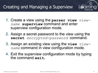41
41
41
© 2009 Cisco Learning Institute.
Creating and Managing a Superview
1. Create a view using the parser view view-
name superview command and enter
superview configuration mode.
2. Assign a secret password to the view using the
secret encrypted-password command.
3. Assign an existing view using the view view-
name command in view configuration mode.
4. Exit the superview configuration mode by typing
the command exit.
 