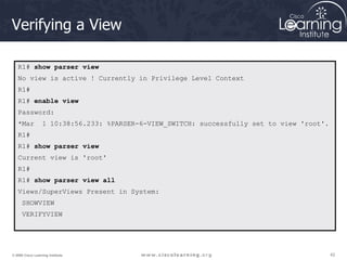 42
42
42
© 2009 Cisco Learning Institute.
Verifying a View
R1# show parser view
No view is active ! Currently in Privilege Level Context
R1#
R1# enable view
Password:
*Mar 1 10:38:56.233: %PARSER-6-VIEW_SWITCH: successfully set to view 'root'.
R1#
R1# show parser view
Current view is 'root'
R1#
R1# show parser view all
Views/SuperViews Present in System:
SHOWVIEW
VERIFYVIEW
 