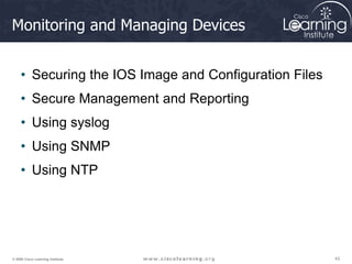 43
43
43
© 2009 Cisco Learning Institute.
Monitoring and Managing Devices
• Securing the IOS Image and Configuration Files
• Secure Management and Reporting
• Using syslog
• Using SNMP
• Using NTP
 