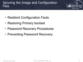 44
44
44
© 2009 Cisco Learning Institute.
Securing the Image and Configuration
Files
• Resilient Configuration Facts
• Restoring Primary bootset
• Password Recovery Procedures
• Preventing Password Recovery
 