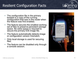 45
45
45
© 2009 Cisco Learning Institute.
Resilient Configuration Facts
• The configuration file in the primary
bootset is a copy of the running
configuration that was in the router when
the feature was first enabled.
• The feature secures the smallest working
set of files to preserve persistent storage
space. No extra space is required to
secure the primary IOS image file.
• The feature automatically detects image
or configuration version mismatch.
• Only local storage is used for securing
files.
• The feature can be disabled only through
a console session.
R1# erase
startup-config
Erasing the
nvram filesystem
will remove all
configuration
files! Continue?
[confirm]
 