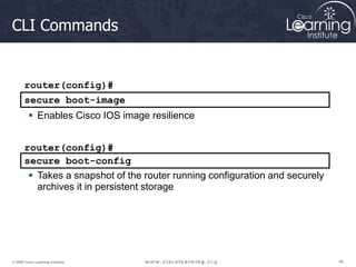 46
46
46
© 2009 Cisco Learning Institute.
CLI Commands
router(config)#
secure boot-image
 Enables Cisco IOS image resilience
secure boot-config
router(config)#
 Takes a snapshot of the router running configuration and securely
archives it in persistent storage
 