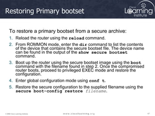 47
47
47
© 2009 Cisco Learning Institute.
Restoring Primary bootset
To restore a primary bootset from a secure archive:
1. Reload the router using the reload command.
2. From ROMMON mode, enter the dir command to list the contents
of the device that contains the secure bootset file. The device name
can be found in the output of the show secure bootset
command.
3. Boot up the router using the secure bootset image using the boot
command with the filename found in step 2. Once the compromised
router boots, proceed to privileged EXEC mode and restore the
configuration.
4. Enter global configuration mode using conf t.
5. Restore the secure configuration to the supplied filename using the
secure boot-config restore filename.
 