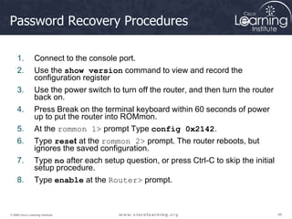48
48
48
© 2009 Cisco Learning Institute.
Password Recovery Procedures
1. Connect to the console port.
2. Use the show version command to view and record the
configuration register
3. Use the power switch to turn off the router, and then turn the router
back on.
4. Press Break on the terminal keyboard within 60 seconds of power
up to put the router into ROMmon.
5. At the rommon 1> prompt Type config 0x2142.
6. Type reset at the rommon 2> prompt. The router reboots, but
ignores the saved configuration.
7. Type no after each setup question, or press Ctrl-C to skip the initial
setup procedure.
8. Type enable at the Router> prompt.
 
