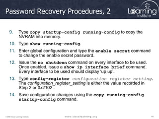 49
49
49
© 2009 Cisco Learning Institute.
Password Recovery Procedures, 2
9. Type copy startup-config running-config to copy the
NVRAM into memory.
10. Type show running-config.
11. Enter global configuration and type the enable secret command
to change the enable secret password.
12. Issue the no shutdown command on every interface to be used.
Once enabled, issue a show ip interface brief command.
Every interface to be used should display ‘up up’.
13. Type config-register configuration_register_setting.
The configuration_register_setting is either the value recorded in
Step 2 or 0x2102 .
14. Save configuration changes using the copy running-config
startup-config command.
 