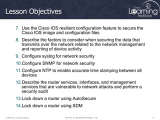 5
5
5
© 2009 Cisco Learning Institute.
Lesson Objectives
7. Use the Cisco IOS resilient configuration feature to secure the
Cisco IOS image and configuration files
8. Describe the factors to consider when securing the data that
transmits over the network related to the network management
and reporting of device activity
9. Configure syslog for network security
10.Configure SNMP for network security
11.Configure NTP to enable accurate time stamping between all
devices
12.Describe the router services, interfaces, and management
services that are vulnerable to network attacks and perform a
security audit
13.Lock down a router using AutoSecure
14.Lock down a router using SDM
 