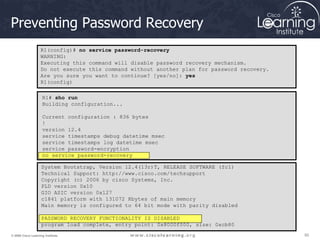 50
50
50
© 2009 Cisco Learning Institute.
Preventing Password Recovery
R1(config)# no service password-recovery
WARNING:
Executing this command will disable password recovery mechanism.
Do not execute this command without another plan for password recovery.
Are you sure you want to continue? [yes/no]: yes
R1(config)
R1# sho run
Building configuration...
Current configuration : 836 bytes
!
version 12.4
service timestamps debug datetime msec
service timestamps log datetime msec
service password-encryption
no service password-recovery
System Bootstrap, Version 12.4(13r)T, RELEASE SOFTWARE (fc1)
Technical Support: http://www.cisco.com/techsupport
Copyright (c) 2006 by cisco Systems, Inc.
PLD version 0x10
GIO ASIC version 0x127
c1841 platform with 131072 Kbytes of main memory
Main memory is configured to 64 bit mode with parity disabled
PASSWORD RECOVERY FUNCTIONALITY IS DISABLED
program load complete, entry point: 0x8000f000, size: 0xcb80
 