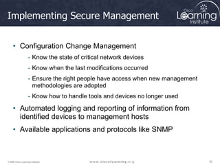 52
52
52
© 2009 Cisco Learning Institute.
Implementing Secure Management
• Configuration Change Management
- Know the state of critical network devices
- Know when the last modifications occurred
- Ensure the right people have access when new management
methodologies are adopted
- Know how to handle tools and devices no longer used
• Automated logging and reporting of information from
identified devices to management hosts
• Available applications and protocols like SNMP
 