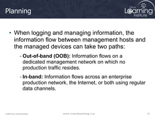 53
53
53
© 2009 Cisco Learning Institute.
Planning
• When logging and managing information, the
information flow between management hosts and
the managed devices can take two paths:
- Out-of-band (OOB): Information flows on a
dedicated management network on which no
production traffic resides.
- In-band: Information flows across an enterprise
production network, the Internet, or both using regular
data channels.
 