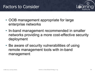 54
54
54
© 2009 Cisco Learning Institute.
Factors to Consider
• OOB management appropriate for large
enterprise networks
• In-band management recommended in smaller
networks providing a more cost-effective security
deployment
• Be aware of security vulnerabilities of using
remote management tools with in-band
management
 