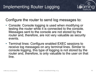 56
56
56
© 2009 Cisco Learning Institute.
Implementing Router Logging
Configure the router to send log messages to:
• Console: Console logging is used when modifying or
testing the router while it is connected to the console.
Messages sent to the console are not stored by the
router and, therefore, are not very valuable as security
events.
• Terminal lines: Configure enabled EXEC sessions to
receive log messages on any terminal lines. Similar to
console logging, this type of logging is not stored by the
router and, therefore, is only valuable to the user on that
line.
 
