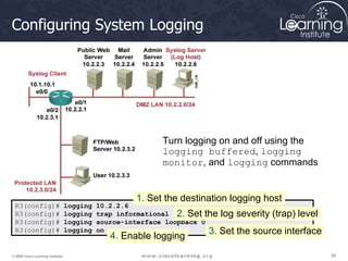 59
59
59
© 2009 Cisco Learning Institute.
Configuring System Logging
R3(config)# logging 10.2.2.6
R3(config)# logging trap informational
R3(config)# logging source-interface loopback 0
R3(config)# logging on
1. Set the destination logging host
2. Set the log severity (trap) level
3. Set the source interface
4. Enable logging
Turn logging on and off using the
logging buffered, logging
monitor, and logging commands
 