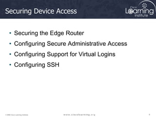 6
6
6
© 2009 Cisco Learning Institute.
Securing Device Access
• Securing the Edge Router
• Configuring Secure Administrative Access
• Configuring Support for Virtual Logins
• Configuring SSH
 