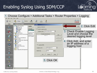 60
60
60
© 2009 Cisco Learning Institute.
Enabling Syslog Using SDM/CCP
1. Choose Configure > Additional Tasks > Router Properties > Logging
2. Click Edit
3. Check Enable Logging
Level and choose the
desired logging level
4. Click Add, and enter
an IP address of a
logging host
5. Click OK
 