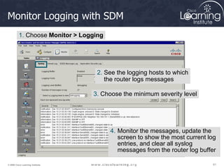 61
61
61
© 2009 Cisco Learning Institute.
Monitor Logging with SDM
1. Choose Monitor > Logging
4. Monitor the messages, update the
screen to show the most current log
entries, and clear all syslog
messages from the router log buffer
2. See the logging hosts to which
the router logs messages
3. Choose the minimum severity level
 