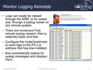 62
62
62
© 2009 Cisco Learning Institute.
Monitor Logging Remotely
• Logs can easily be viewed
through the SDM, or for easier
use, through a syslog viewer on
any remote system.
• There are numerous Free
remote syslog viewers, Kiwi is
relatively basic and free.
• Configure the router/switch/etc
to send logs to the PC’s ip
address that has kiwi installed.
• Kiwi automatically listens for
syslog messages and displays
them.
 