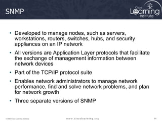 64
64
64
© 2009 Cisco Learning Institute.
SNMP
• Developed to manage nodes, such as servers,
workstations, routers, switches, hubs, and security
appliances on an IP network
• All versions are Application Layer protocols that facilitate
the exchange of management information between
network devices
• Part of the TCP/IP protocol suite
• Enables network administrators to manage network
performance, find and solve network problems, and plan
for network growth
• Three separate versions of SNMP
 