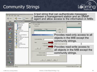 65
65
65
© 2009 Cisco Learning Institute.
Community Strings
Provides read-only access to all
objects in the MIB except the
community strings.
Provides read-write access to
all objects in the MIB except the
community strings.
A text string that can authenticate messages
between a management station and an SNMP
agent and allow access to the information in MIBs
 