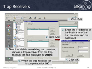 68
68
68
© 2009 Cisco Learning Institute.
Trap Receivers
1. Click Edit
2. Click Add
3. Enter the IP address or
the hostname of the
trap receiver and the
password
4. Click OK
6. When the trap receiver list
is complete, click OK
5. To edit or delete an existing trap receiver,
choose a trap receiver from the trap
receiver list and click Edit or Delete
 