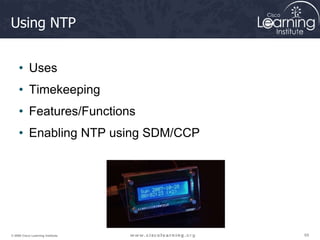 69
69
69
© 2009 Cisco Learning Institute.
Using NTP
• Uses
• Timekeeping
• Features/Functions
• Enabling NTP using SDM/CCP
 