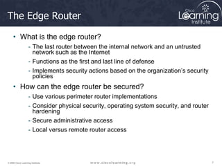 7
7
7
© 2009 Cisco Learning Institute.
The Edge Router
• What is the edge router?
- The last router between the internal network and an untrusted
network such as the Internet
- Functions as the first and last line of defense
- Implements security actions based on the organization’s security
policies
• How can the edge router be secured?
- Use various perimeter router implementations
- Consider physical security, operating system security, and router
hardening
- Secure administrative access
- Local versus remote router access
 