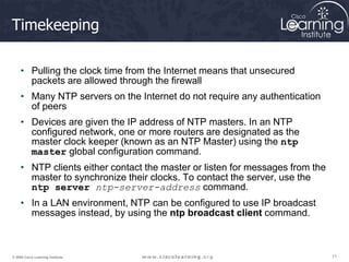 71
71
71
© 2009 Cisco Learning Institute.
Timekeeping
• Pulling the clock time from the Internet means that unsecured
packets are allowed through the firewall
• Many NTP servers on the Internet do not require any authentication
of peers
• Devices are given the IP address of NTP masters. In an NTP
configured network, one or more routers are designated as the
master clock keeper (known as an NTP Master) using the ntp
master global configuration command.
• NTP clients either contact the master or listen for messages from the
master to synchronize their clocks. To contact the server, use the
ntp server ntp-server-address command.
• In a LAN environment, NTP can be configured to use IP broadcast
messages instead, by using the ntp broadcast client command.
 