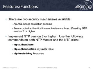 72
72
72
© 2009 Cisco Learning Institute.
Features/Functions
• There are two security mechanisms available:
- An ACL-based restriction scheme
- An encrypted authentication mechanism such as offered by NTP
version 3 or higher
• Implement NTP version 3 or higher. Use the following
commands on both NTP Master and the NTP client.
- ntp authenticate
- ntp authentication key md5 value
- ntp trusted-key key-value
 