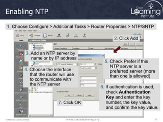 73
73
73
© 2009 Cisco Learning Institute.
Enabling NTP
1. Choose Configure > Additional Tasks > Router Properties > NTP/SNTP
2. Click Add
3. Add an NTP server by
name or by IP address
4. Choose the interface
that the router will use
to communicate with
the NTP server
5. Check Prefer if this
NTP server is a
preferred server (more
than one is allowed)
6. If authentication is used,
check Authentication
Key and enter the key
number, the key value,
and confirm the key value.
7. Click OK
 