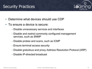 76
76
76
© 2009 Cisco Learning Institute.
Security Practices
• Determine what devices should use CDP
• To ensure a device is secure:
- Disable unnecessary services and interfaces
- Disable and restrict commonly configured management
services, such as SNMP
- Disable probes and scans, such as ICMP
- Ensure terminal access security
- Disable gratuitous and proxy Address Resolution Protocol (ARP)
- Disable IP-directed broadcast
 