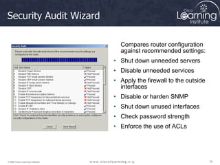 78
78
78
© 2009 Cisco Learning Institute.
Security Audit Wizard
Compares router configuration
against recommended settings:
• Shut down unneeded servers
• Disable unneeded services
• Apply the firewall to the outside
interfaces
• Disable or harden SNMP
• Shut down unused interfaces
• Check password strength
• Enforce the use of ACLs
 