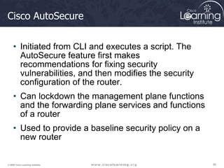 80
80
80
© 2009 Cisco Learning Institute.
Cisco AutoSecure
• Initiated from CLI and executes a script. The
AutoSecure feature first makes
recommendations for fixing security
vulnerabilities, and then modifies the security
configuration of the router.
• Can lockdown the management plane functions
and the forwarding plane services and functions
of a router
• Used to provide a baseline security policy on a
new router
 