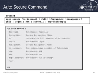 82
82
82
© 2009 Cisco Learning Institute.
Auto Secure Command
R1# auto secure ?
firewall AutoSecure Firewall
forwarding Secure Forwarding Plane
full Interactive full session of AutoSecure
login AutoSecure Login
management Secure Management Plane
no-interact Non-interactive session of AutoSecure
ntp AutoSecure NTP
ssh AutoSecure SSH
tcp-intercept AutoSecure TCP Intercept
<cr>
R1#
auto secure [no-interact | full] [forwarding | management ]
[ntp | login | ssh | firewall | tcp-intercept]
router#
 