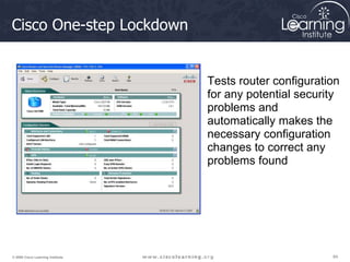 84
84
84
© 2009 Cisco Learning Institute.
Cisco One-step Lockdown
Tests router configuration
for any potential security
problems and
automatically makes the
necessary configuration
changes to correct any
problems found
 