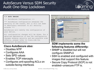 85
85
85
© 2009 Cisco Learning Institute.
AutoSecure Versus SDM Security
Audit One-Step Lockdown
R1# auto secure
--- AutoSecure Configuration ---
*** AutoSecure configuration enhances the
security of the router, but it will not make
it absolutely resistant to all security
attacks ***
AutoSecure will modify the configuration of
your device.
All configuration changes will be shown. For a
detailed explanation of how the configuration
changes enhance security and any possible side
effects, please refer to Cisco.com for
Autosecure documentation.
Cisco AutoSecure also:
• Disables NTP
• Configures AAA
• Sets SPD values
• Enables TCP intercepts
• Configures anti-spoofing ACLs on
outside-facing interfaces
SDM implements some the
following features differently:
• SNMP is disabled but will not
configure SNMPv3
• SSH is enabled and configured with
images that support this feature.
• Secure Copy Protocol (SCP) is not
enabled--unsecure FTP is.
 