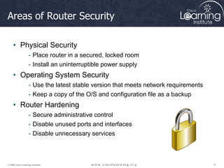 9
9
9
© 2009 Cisco Learning Institute.
Areas of Router Security
• Physical Security
- Place router in a secured, locked room
- Install an uninterruptible power supply
• Operating System Security
- Use the latest stable version that meets network requirements
- Keep a copy of the O/S and configuration file as a backup
• Router Hardening
- Secure administrative control
- Disable unused ports and interfaces
- Disable unnecessary services
 