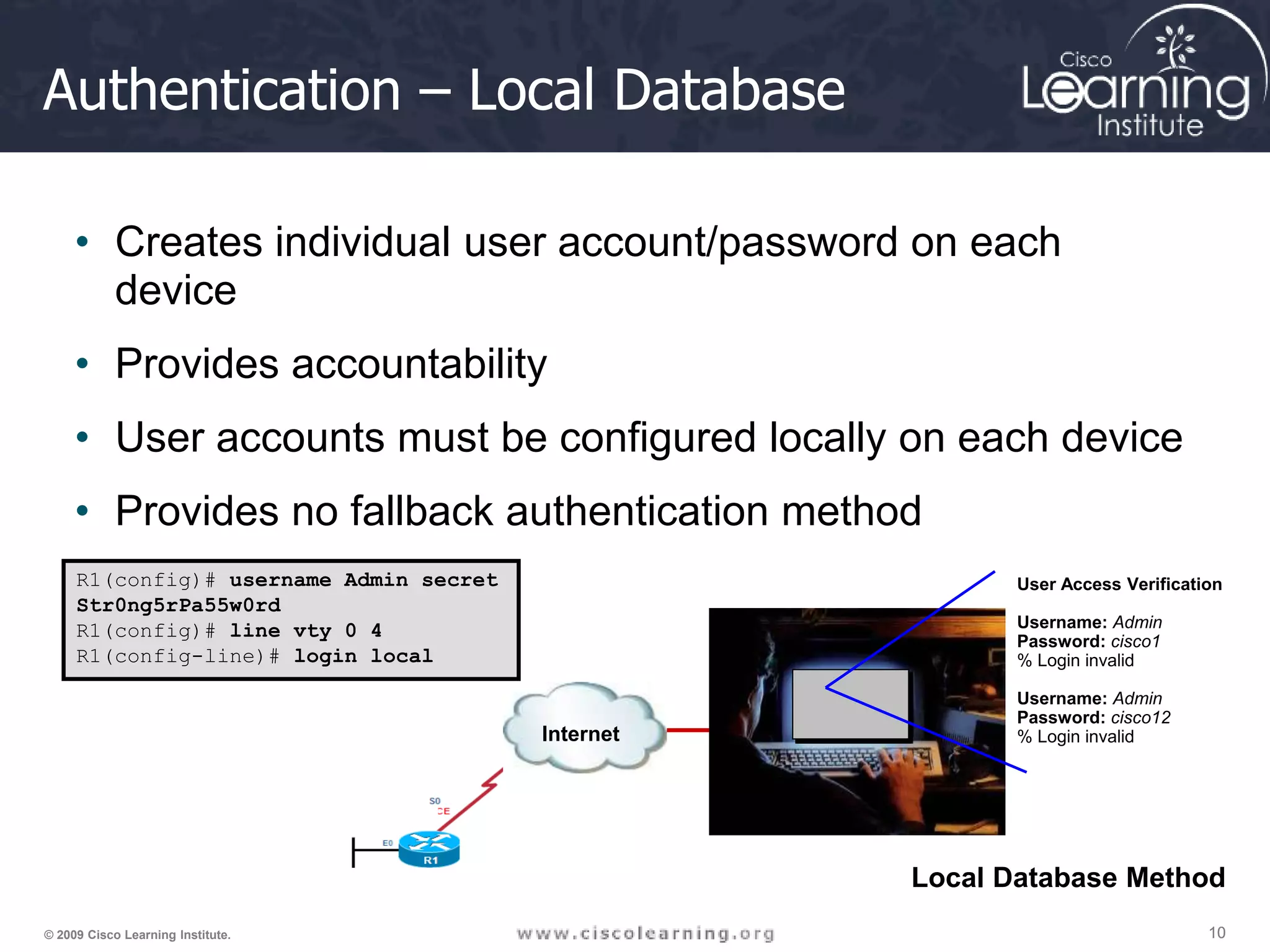 10 10 10 © 2009 Cisco Learning Institute. Authentication – Local Database • Creates individual user account/password on each device • Provides accountability • User accounts must be configured locally on each device • Provides no fallback authentication method R1(config)# username Admin secret Str0ng5rPa55w0rd R1(config)# line vty 0 4 R1(config-line)# login local Internet User Access Verification Username: Admin Password: cisco1 % Login invalid Username: Admin Password: cisco12 % Login invalid Local Database Method 