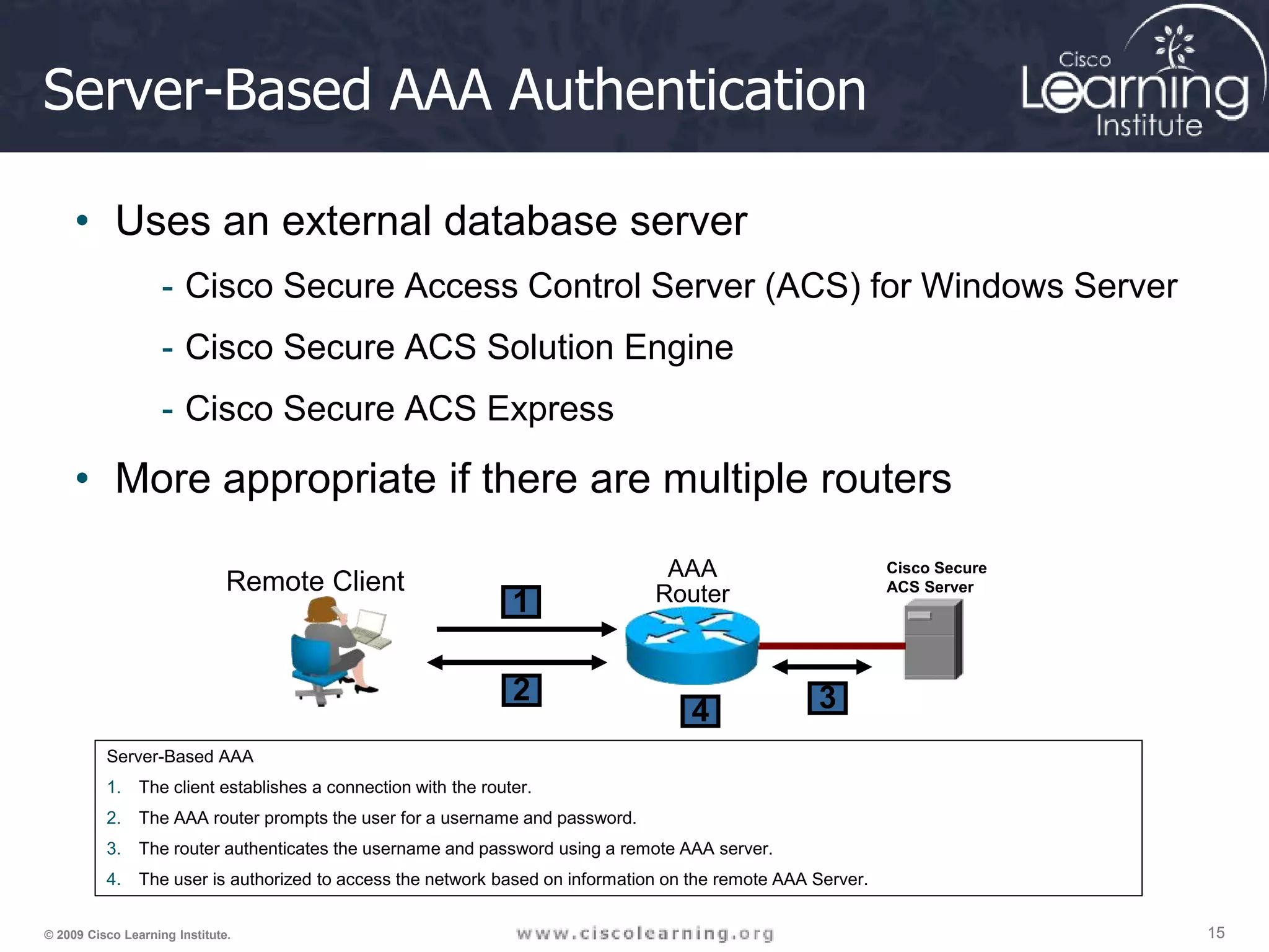15 15 15 © 2009 Cisco Learning Institute. Server-Based AAA Authentication • Uses an external database server - Cisco Secure Access Control Server (ACS) for Windows Server - Cisco Secure ACS Solution Engine - Cisco Secure ACS Express • More appropriate if there are multiple routers Server-Based AAA 1. The client establishes a connection with the router. 2. The AAA router prompts the user for a username and password. 3. The router authenticates the username and password using a remote AAA server. 4. The user is authorized to access the network based on information on the remote AAA Server. AAA Router Remote Client 1 2 4 Cisco Secure ACS Server 3 