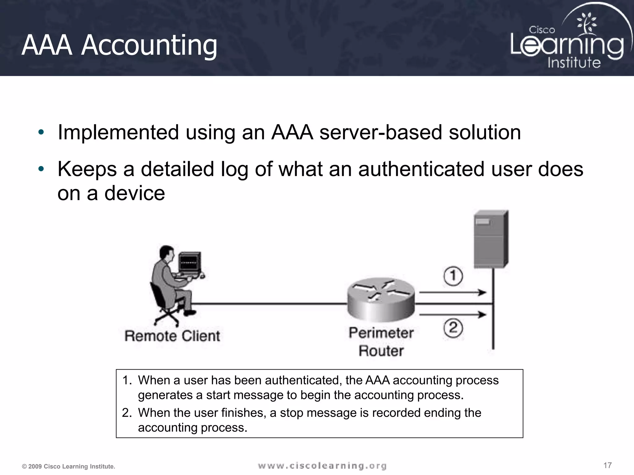 17 17 17 © 2009 Cisco Learning Institute. AAA Accounting • Implemented using an AAA server-based solution • Keeps a detailed log of what an authenticated user does on a device 1. When a user has been authenticated, the AAA accounting process generates a start message to begin the accounting process. 2. When the user finishes, a stop message is recorded ending the accounting process. 