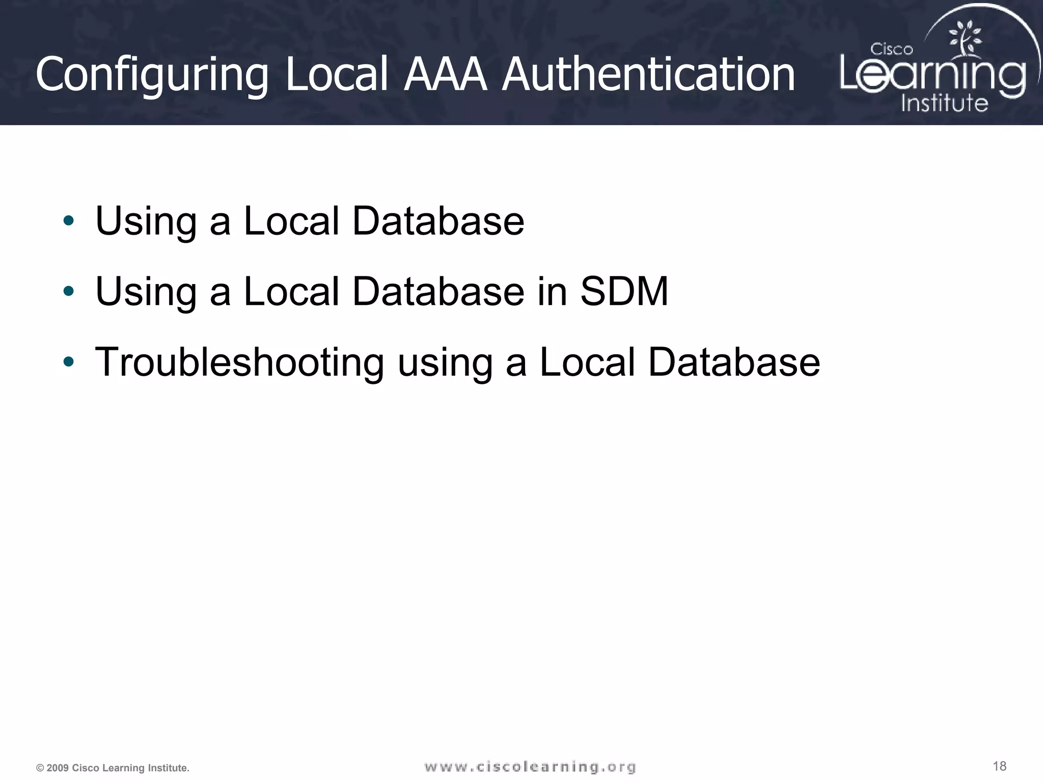 18 18 18 © 2009 Cisco Learning Institute. Configuring Local AAA Authentication • Using a Local Database • Using a Local Database in SDM • Troubleshooting using a Local Database 