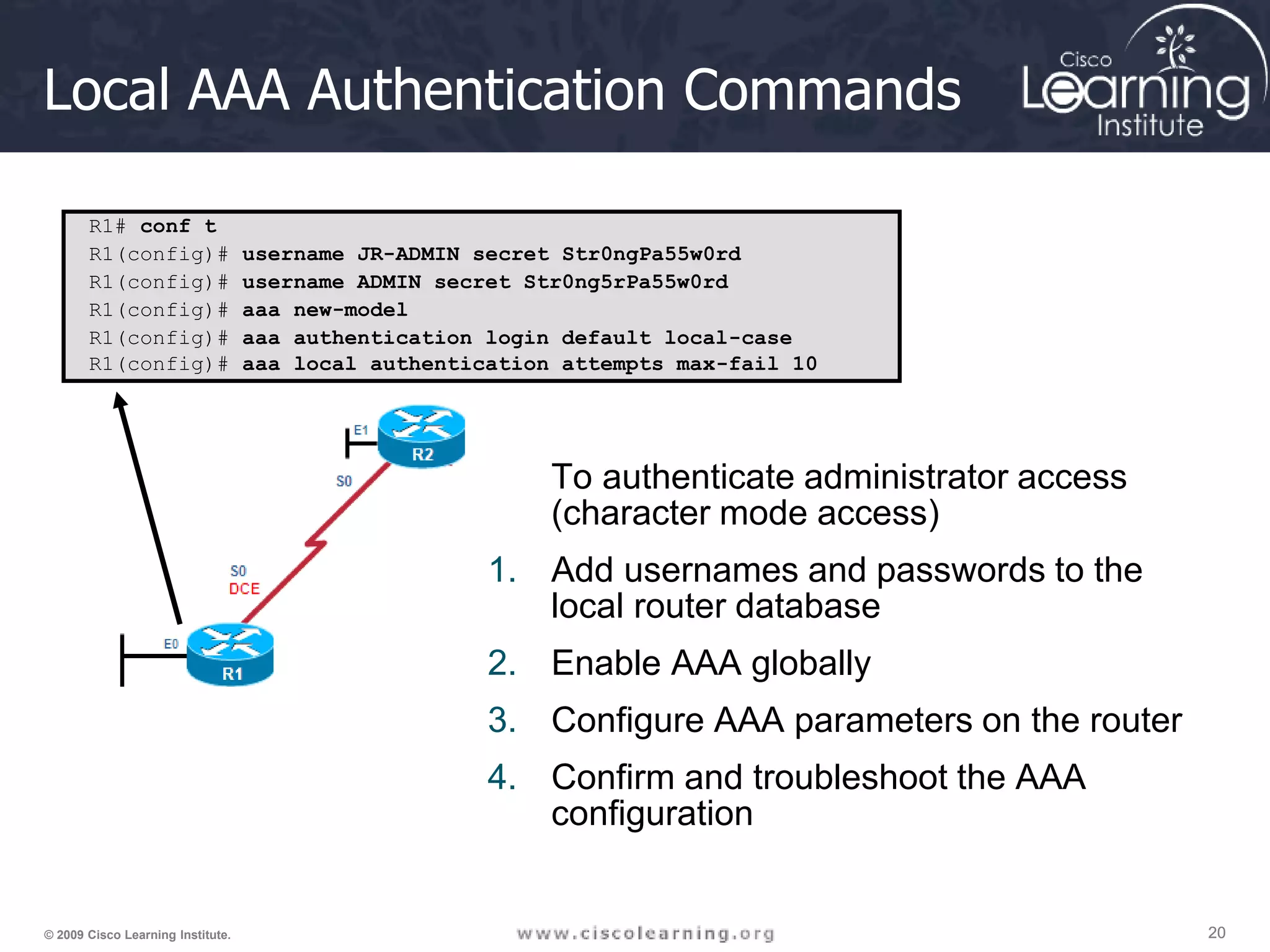 20 20 20 © 2009 Cisco Learning Institute. Local AAA Authentication Commands To authenticate administrator access (character mode access) 1. Add usernames and passwords to the local router database 2. Enable AAA globally 3. Configure AAA parameters on the router 4. Confirm and troubleshoot the AAA configuration R1# conf t R1(config)# username JR-ADMIN secret Str0ngPa55w0rd R1(config)# username ADMIN secret Str0ng5rPa55w0rd R1(config)# aaa new-model R1(config)# aaa authentication login default local-case R1(config)# aaa local authentication attempts max-fail 10 