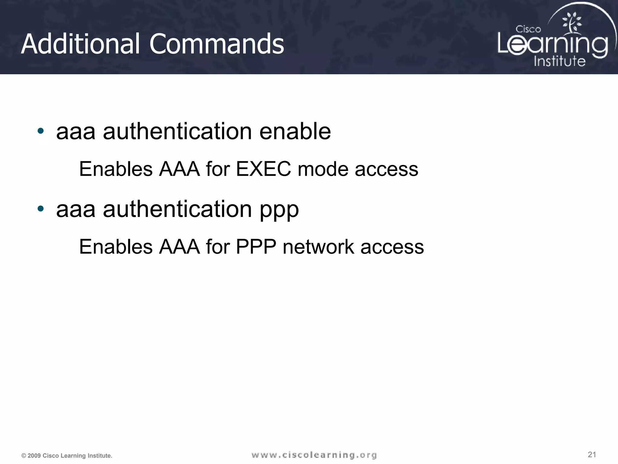 21 21 21 © 2009 Cisco Learning Institute. Additional Commands • aaa authentication enable Enables AAA for EXEC mode access • aaa authentication ppp Enables AAA for PPP network access 