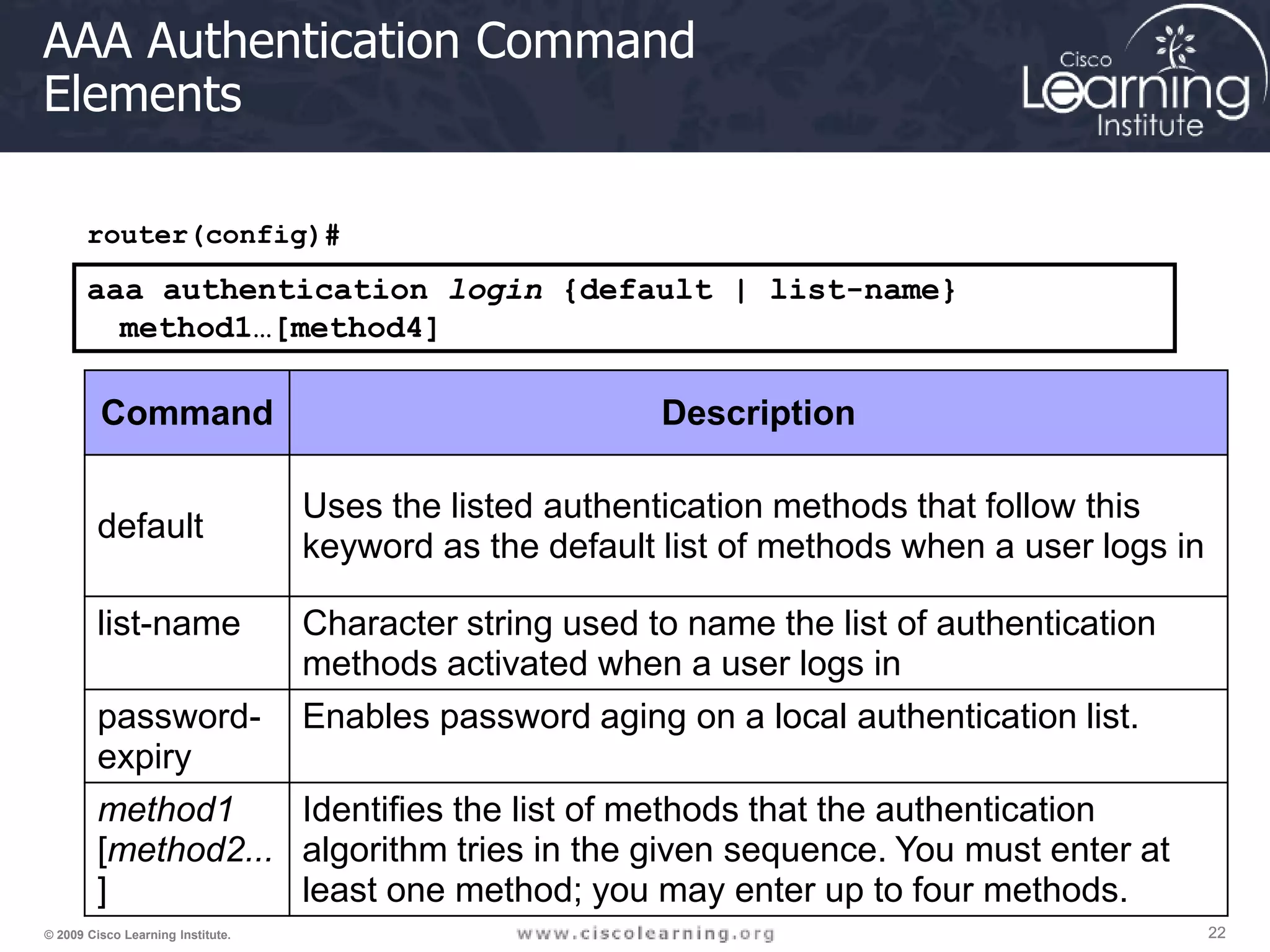 22 22 22 © 2009 Cisco Learning Institute. AAA Authentication Command Elements router(config)# aaa authentication login {default | list-name} method1…[method4] Command Description default Uses the listed authentication methods that follow this keyword as the default list of methods when a user logs in list-name Character string used to name the list of authentication methods activated when a user logs in password- expiry Enables password aging on a local authentication list. method1 [method2... ] Identifies the list of methods that the authentication algorithm tries in the given sequence. You must enter at least one method; you may enter up to four methods. 