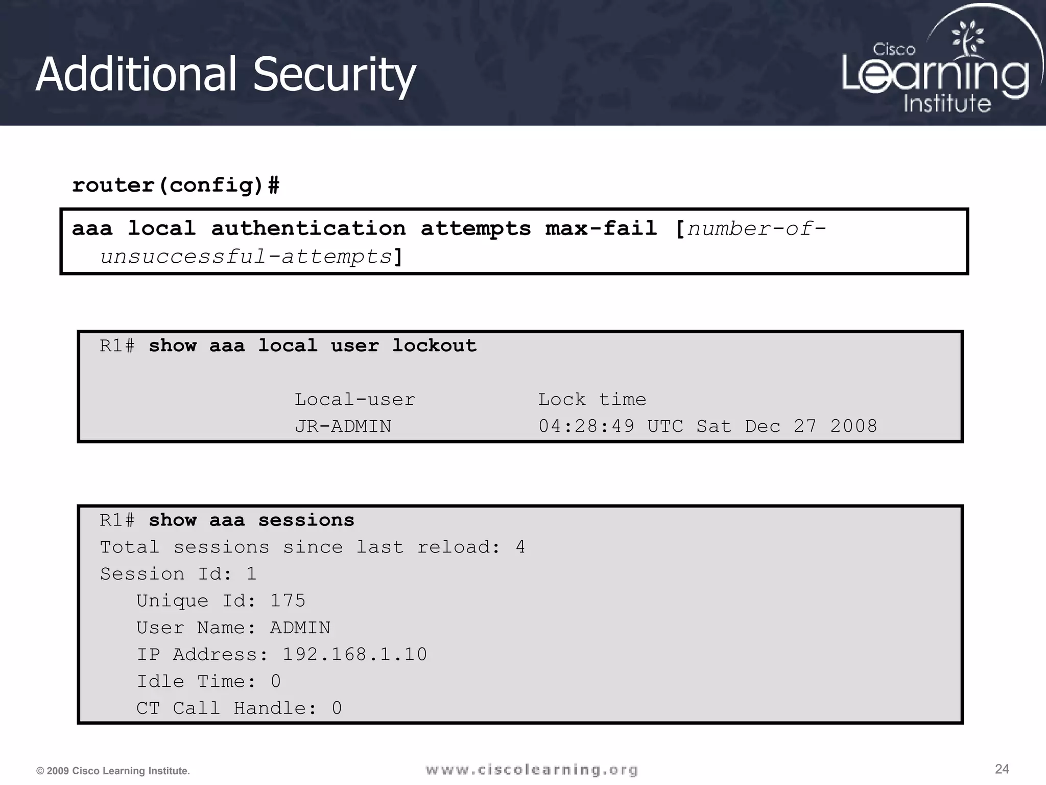 24 24 24 © 2009 Cisco Learning Institute. Additional Security R1# show aaa local user lockout Local-user Lock time JR-ADMIN 04:28:49 UTC Sat Dec 27 2008 router(config)# aaa local authentication attempts max-fail [number-of- unsuccessful-attempts] R1# show aaa sessions Total sessions since last reload: 4 Session Id: 1 Unique Id: 175 User Name: ADMIN IP Address: 192.168.1.10 Idle Time: 0 CT Call Handle: 0 