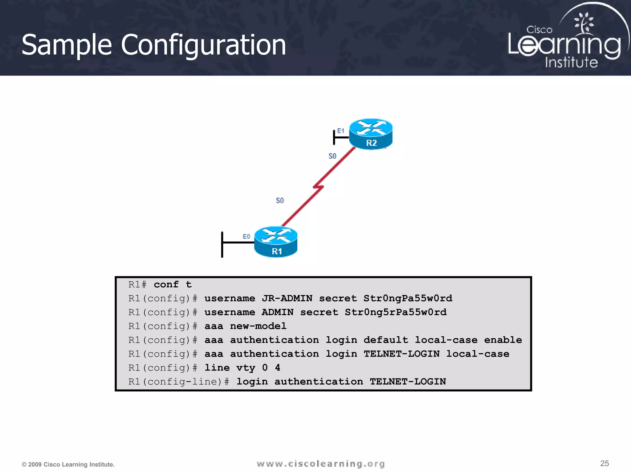 25 25 25 © 2009 Cisco Learning Institute. Sample Configuration R1# conf t R1(config)# username JR-ADMIN secret Str0ngPa55w0rd R1(config)# username ADMIN secret Str0ng5rPa55w0rd R1(config)# aaa new-model R1(config)# aaa authentication login default local-case enable R1(config)# aaa authentication login TELNET-LOGIN local-case R1(config)# line vty 0 4 R1(config-line)# login authentication TELNET-LOGIN 