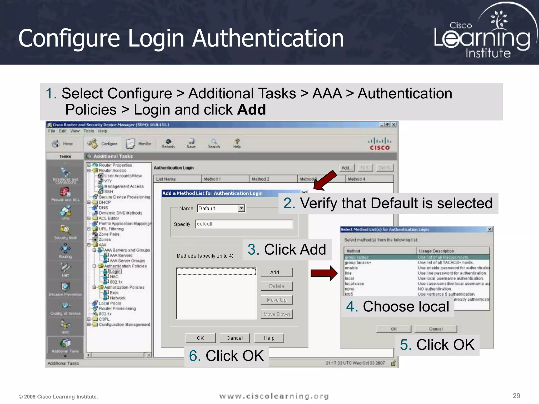 29 29 29 © 2009 Cisco Learning Institute. Configure Login Authentication 1. Select Configure > Additional Tasks > AAA > Authentication Policies > Login and click Add 2. Verify that Default is selected 3. Click Add 4. Choose local 5. Click OK 6. Click OK 
